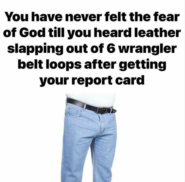 You have never felt the fear of God till you heard leather slapping out of 6 wrangler belt loops after getting your report card