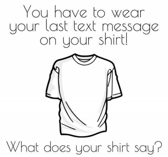 You have to wear your last text message on your shirt! What does your shirt say? 