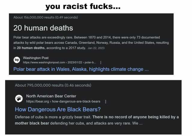 you racist fucks.. About 156000000 results (0.49 seconds) 20 human deaths Polar bear attacks are exceedingly rare. Between 1870 and 2014 there were only 73 documented attacks by wild polar bears across Canada Greenland Norway Russ