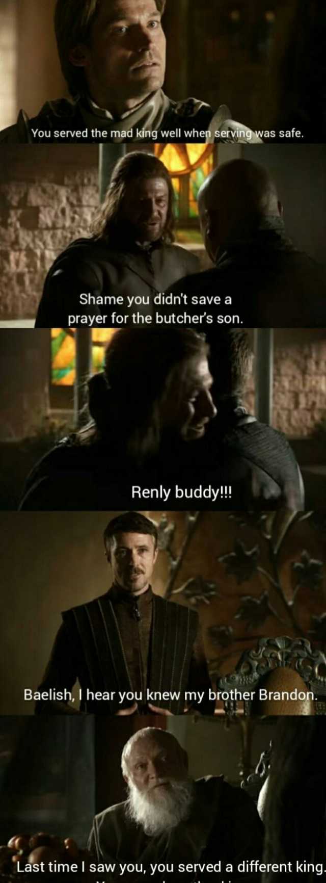 You served the mad king well when servingwas safe. Shame you didnt save a prayer for the butchers son. Renly buddy! Baelish I hear you knew my brother Brandon. Last time I saw you you served a different king.