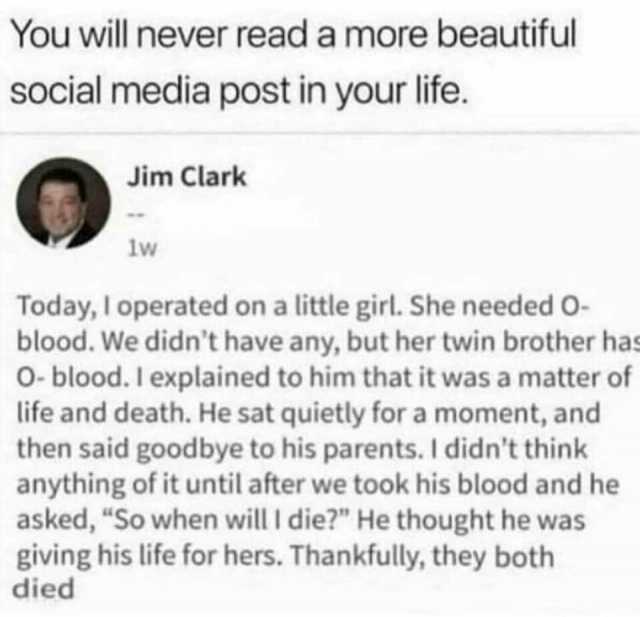 You will never read a more beautiful social media post in your life. Jim Clark lw Today I operated on a little girl. She needed o- blood. We didnt have any but her twin brother has 0- blood. I explained to him that it was a matter