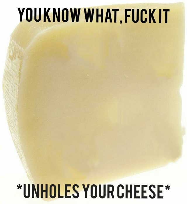 YOUKNOW WHATFUCKIT UNHOLES YOUR CHEESE*