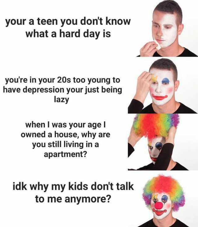 your a teen you dont know what a hard day is youre in your 20s too young to have depression your just being lazy when I was your age l owned a house why are you still living in a apartment idk why my kids dont talk to me anymore