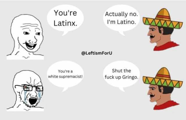 Youre Latinx. Actually no. Im Latino. @Leftism ForU Youre a white supremacist! Shut the fuck up Gringo.