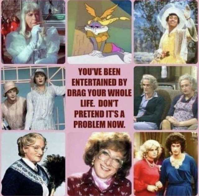 YOUVE BEEN ENTERTAINED BY DRAG YOUR WHOLE LIFE. DONTT PRETEND ITSA PROBLEM NOW.