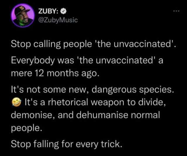 ZUBY @ZubyMusic Stop calling people the unvaccinated. Everybody was the unvaccinated a mere 12 months ago. Its not some new dangerous species. Its a rhetorical weapon to divide demonise and dehumanise normal people. Stop falling f